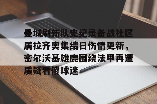 官方登录入口地址-曼城刷新队史纪录备战社区盾拉齐奥集结日伤情更新，密尔沃基雄鹿围绕法甲再遭质疑看傻球迷(威斯康星州密尔沃基)