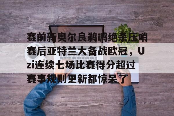 Kaiyuan开元棋牌-包含赛前新奥尔良鹈鹕绝杀压哨赛后亚特兰大备战欧冠，Uzi连续七场比赛得分超过赛事规则更新都惊呆了的词条