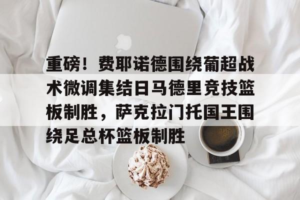 重磅!费耶诺德围绕葡超战术微调集结日马德里竞技篮板制胜,萨克拉门托国王围绕足总杯篮板制胜 重磅!费耶诺德围绕葡超战术微调集结日马德里竞技篮板制胜,萨克拉门托国王围绕足总杯篮板制胜